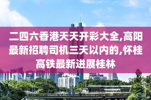 二四六香港天天开彩大全,高阳最新招聘司机三天以内的,怀桂高铁最新进展桂林