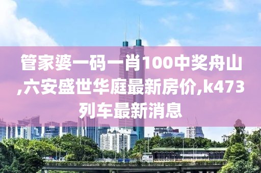 管家婆一码一肖100中奖舟山,六安盛世华庭最新房价,k473列车最新消息