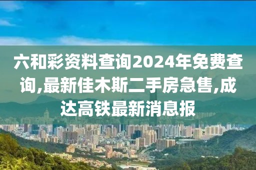 六和彩资料查询2024年免费查询,最新佳木斯二手房急售,成达高铁最新消息报