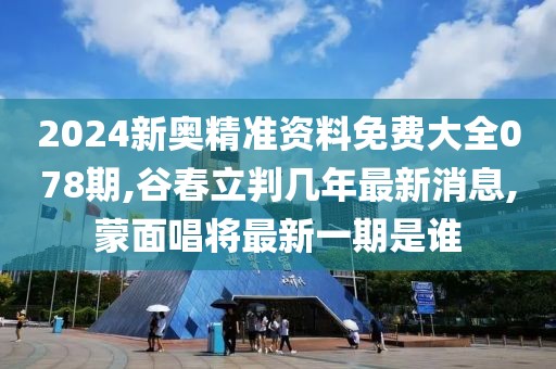 2024新奥精准资料免费大全078期,谷春立判几年最新消息,蒙面唱将最新一期是谁