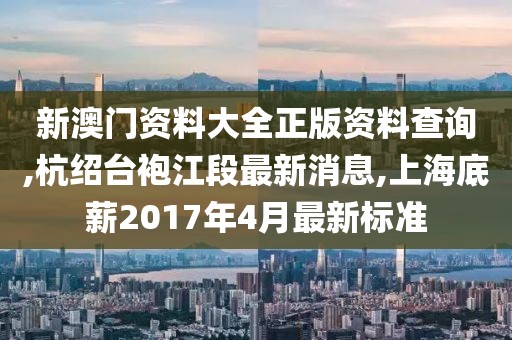 新澳门资料大全正版资料查询,杭绍台袍江段最新消息,上海底薪2017年4月最新标准