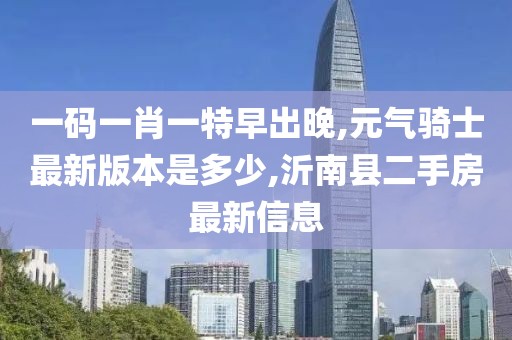 一码一肖一特早出晚,元气骑士最新版本是多少,沂南县二手房最新信息