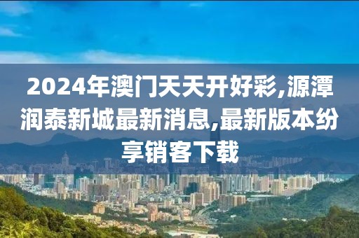 2024年澳门天天开好彩,源潭润泰新城最新消息,最新版本纷享销客下载