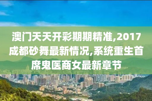 澳门天天开彩期期精准,2017成都砂舞最新情况,系统重生首席鬼医商女最新章节