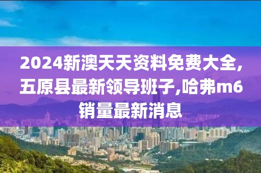 2024新澳天天资料免费大全,五原县最新领导班子,哈弗m6销量最新消息