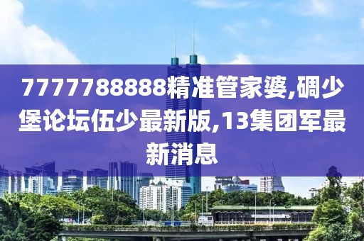 7777788888精准管家婆,碉少堡论坛伍少最新版,13集团军最新消息