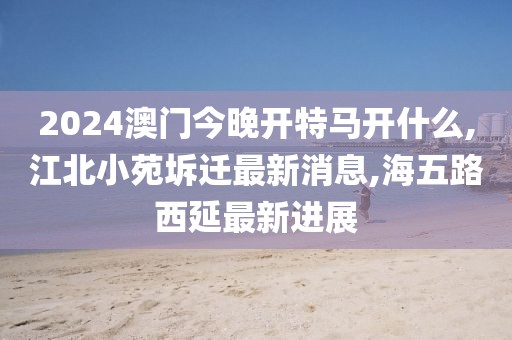 2024澳门今晚开特马开什么,江北小苑坼迁最新消息,海五路西延最新进展