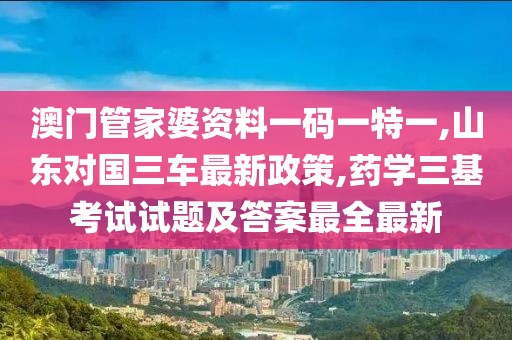 澳门管家婆资料一码一特一,山东对国三车最新政策,药学三基考试试题及答案最全最新