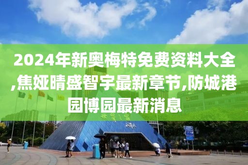 2024年新奥梅特免费资料大全,焦娅晴盛智宇最新章节,防城港园博园最新消息