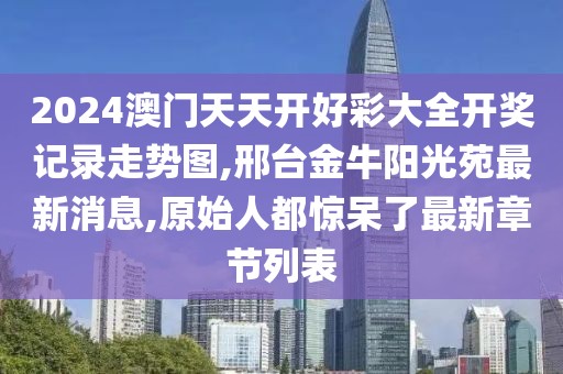 2024澳门天天开好彩大全开奖记录走势图,邢台金牛阳光苑最新消息,原始人都惊呆了最新章节列表