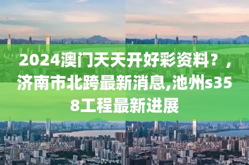 2024澳门天天开好彩资料？,济南市北跨最新消息,池州s358工程最新进展