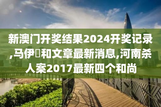 新澳门开奖结果2024开奖记录,马伊琾和文章最新消息,河南杀人案2017最新四个和尚