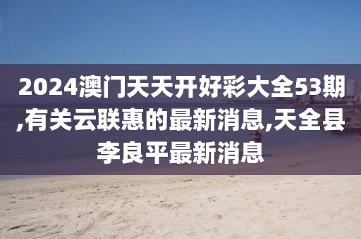 2024澳门天天开好彩大全53期,有关云联惠的最新消息,天全县李良平最新消息