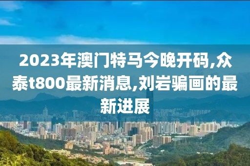 2023年澳门特马今晚开码,众泰t800最新消息,刘岩骗画的最新进展