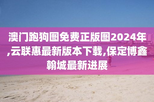 澳门跑狗图免费正版图2024年,云联惠最新版本下载,保定博鑫翰城最新进展