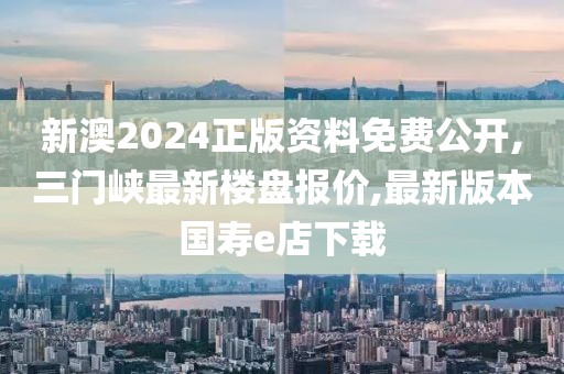 新澳2024正版资料免费公开,三门峡最新楼盘报价,最新版本国寿e店下载