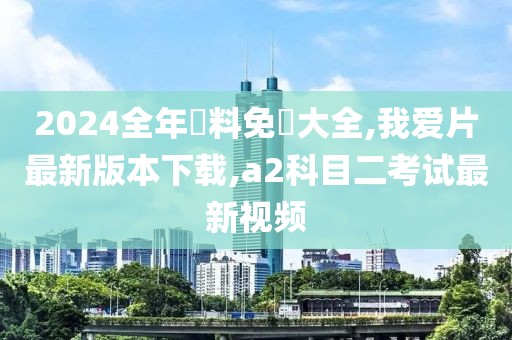 2024全年資料免費大全,我爱片最新版本下载,a2科目二考试最新视频