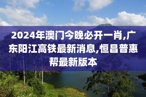 2024年澳门今晚必开一肖,广东阳江高铁最新消息,恒昌普惠帮最新版本