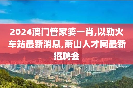 2024澳门管家婆一肖,以勒火车站最新消息,萧山人才网最新招聘会