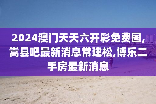 2024澳门天天六开彩免费图,嵩县吧最新消息常建松,博乐二手房最新消息