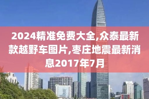 2024精准免费大全,众泰最新款越野车图片,枣庄地震最新消息2017年7月