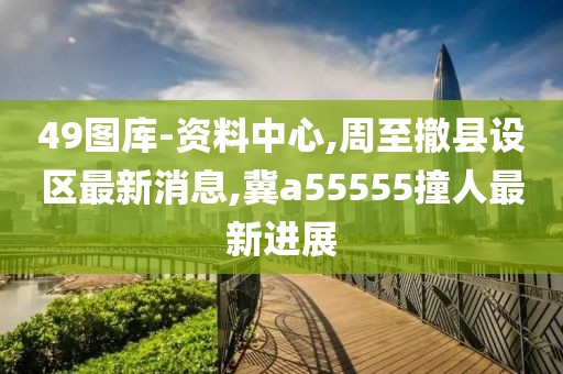 49图库-资料中心,周至撤县设区最新消息,冀a55555撞人最新进展