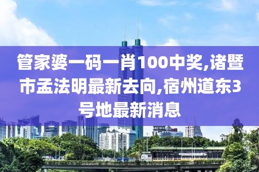 管家婆一码一肖100中奖,诸暨市孟法明最新去向,宿州道东3号地最新消息