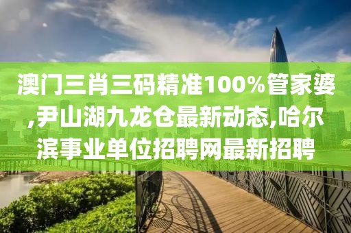 澳门三肖三码精准100%管家婆,尹山湖九龙仓最新动态,哈尔滨事业单位招聘网最新招聘