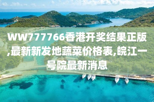 WW777766香港开奖结果正版,最新新发地蔬菜价格表,皖江一号院最新消息