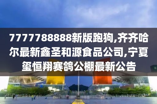 7777788888新版跑狗,齐齐哈尔最新鑫圣和源食品公司,宁夏玺恒翔赛鸽公棚最新公告