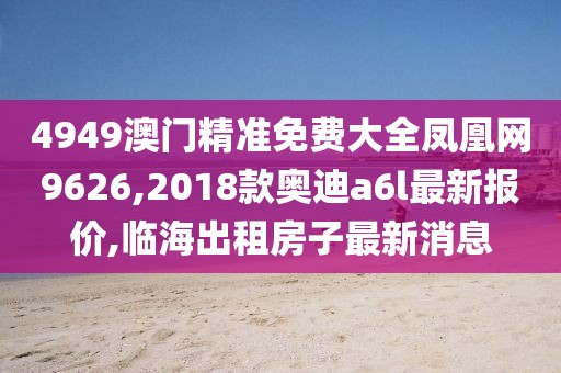 4949澳门精准免费大全凤凰网9626,2018款奥迪a6l最新报价,临海出租房子最新消息