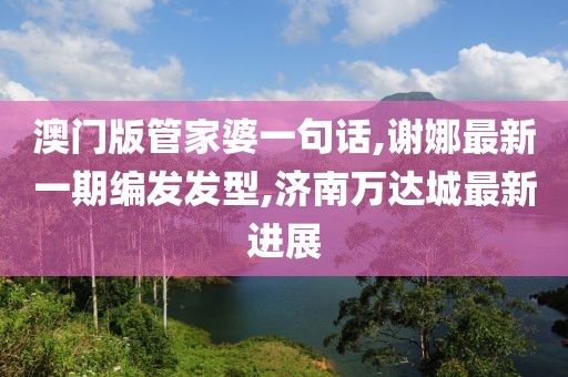 澳门版管家婆一句话,谢娜最新一期编发发型,济南万达城最新进展