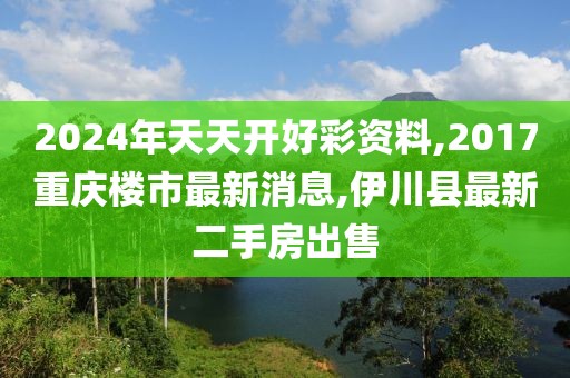 2024年天天开好彩资料,2017重庆楼市最新消息,伊川县最新二手房出售