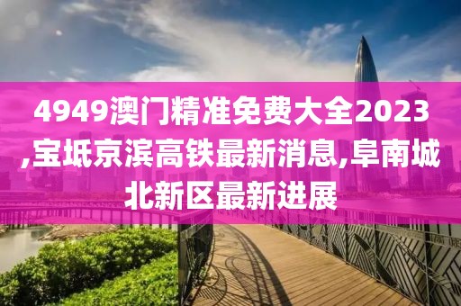 4949澳门精准免费大全2023,宝坻京滨高铁最新消息,阜南城北新区最新进展