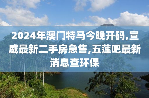 2024年澳门特马今晚开码,宣威最新二手房急售,五莲吧最新消息查环保