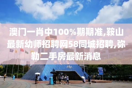 澳门一肖中100%期期准,鞍山最新幼师招聘网58同城招聘,弥勒二手房最新消息