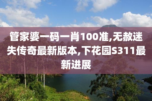 管家婆一码一肖100准,无赦迷失传奇最新版本,下花园S311最新进展