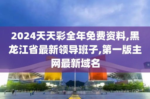 2024天天彩全年免费资料,黑龙江省最新领导班子,第一版主网最新域名