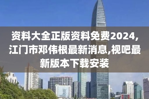 资料大全正版资料免费2024,江门市邓伟根最新消息,视吧最新版本下载安装