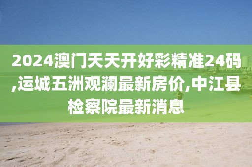 2024澳门天天开好彩精准24码,运城五洲观澜最新房价,中江县检察院最新消息