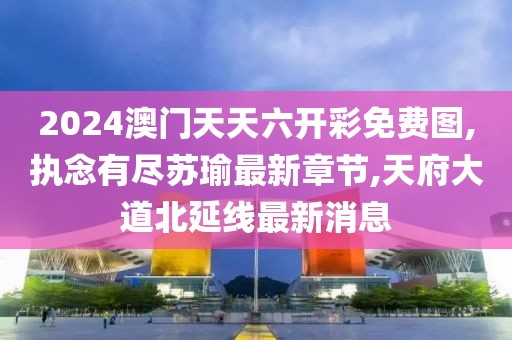 2024澳门天天六开彩免费图,执念有尽苏瑜最新章节,天府大道北延线最新消息