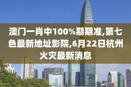 澳门一肖中100%期期准,第七色最新地址影院,6月22日杭州火灾最新消息