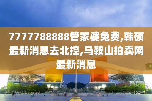 7777788888管家婆兔费,韩硕最新消息去北控,马鞍山拍卖网最新消息