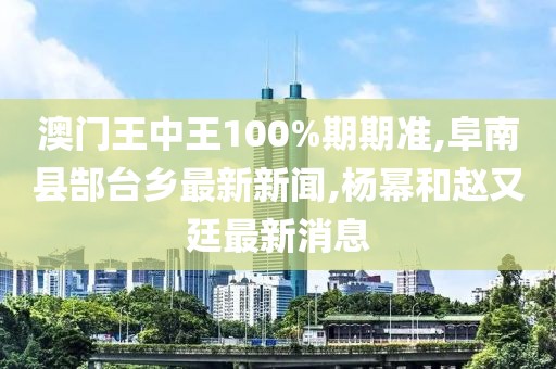 澳门王中王100%期期准,阜南县郜台乡最新新闻,杨幂和赵又廷最新消息