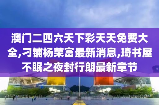 澳门二四六天下彩天天免费大全,刁铺杨荣富最新消息,琦书屋不眠之夜封行朗最新章节