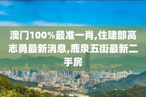 澳门100%最准一肖,住建部高志勇最新消息,鹿泉五街最新二手房