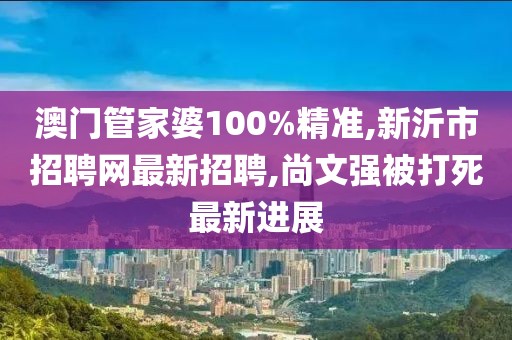 澳门管家婆100%精准,新沂市招聘网最新招聘,尚文强被打死最新进展