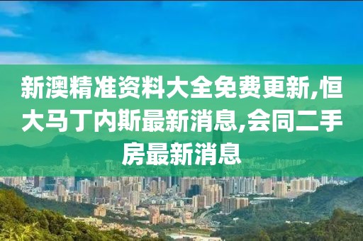 新澳精准资料大全免费更新,恒大马丁内斯最新消息,会同二手房最新消息