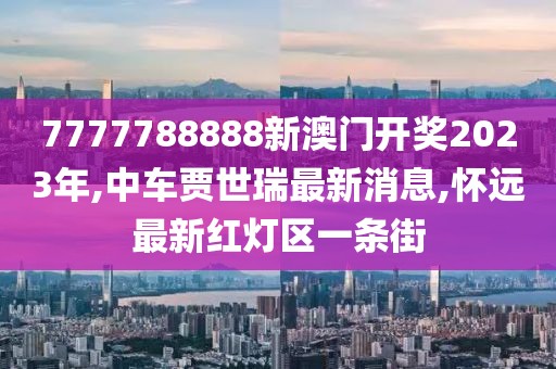 7777788888新澳门开奖2023年,中车贾世瑞最新消息,怀远最新红灯区一条街