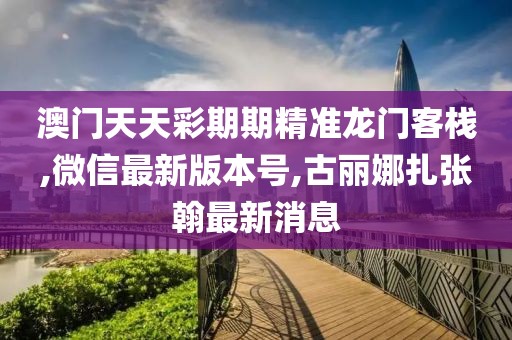 澳门天天彩期期精准龙门客栈,微信最新版本号,古丽娜扎张翰最新消息